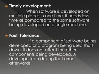  Timely development: 
When software is developed on 
multiple places in one time, it needs less 
time as compared to the same software 
being developed on a single machine. 
 Fault Tolerance: 
If a component of software being 
developed or a program being used shuts 
down, it does not affect the other 
components being developed. A 
developer can debug that error 
afterwards. 
 