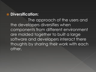  Diversification: 
The approach of the users and 
the developers diversifies when 
components from different environment 
are molded together to built a large 
software and developers interact there 
thoughts by sharing their work with each 
other. 
 
