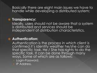 Basically there are eight main issues we have to 
handle while developing a distributed system; 
 Transparency: 
Ideally, users should not be aware that a system 
is distributed and services should be 
independent of distribution characteristics. 
 Authentication: 
Authentication is the process in which client is 
confirmed it’s identity weather he/she can do 
that specific task. He / She has rights to do the 
specific task. It can be done through many 
ways. Some of which are as follows: 
› Login-Password. 
› IP Address. 
 