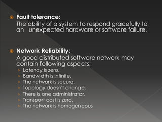  Fault tolerance: 
The ability of a system to respond gracefully to 
an unexpected hardware or software failure. 
 Network Reliability: 
A good distributed software network may 
contain following aspects; 
› Latency is zero. 
› Bandwidth is infinite. 
› The network is secure. 
› Topology doesn't change. 
› There is one administrator. 
› Transport cost is zero. 
› The network is homogeneous 
 