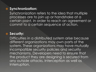  Synchronization: 
Synchronization refers to the idea that multiple 
processes are to join up or handshake at a 
certain point, in order to reach an agreement or 
commit to a certain sequence of action. 
 Security: 
Difficulties in a distributed system arise because 
different organizations may own parts of the 
system. These organizations may have mutually 
incompatible security policies and security 
mechanisms. Developers need to ensure that 
the product they are designing is secured from 
any outside attacks, Interception as well as 
Interruption. 
 