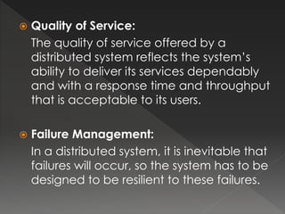  Quality of Service: 
The quality of service offered by a 
distributed system reflects the system’s 
ability to deliver its services dependably 
and with a response time and throughput 
that is acceptable to its users. 
 Failure Management: 
In a distributed system, it is inevitable that 
failures will occur, so the system has to be 
designed to be resilient to these failures. 
 