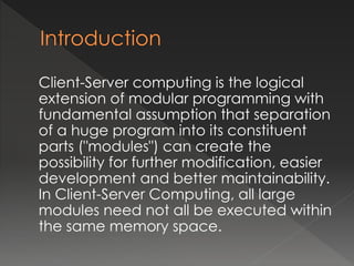 Client-Server computing is the logical 
extension of modular programming with 
fundamental assumption that separation 
of a huge program into its constituent 
parts ("modules") can create the 
possibility for further modification, easier 
development and better maintainability. 
In Client-Server Computing, all large 
modules need not all be executed within 
the same memory space. 
 