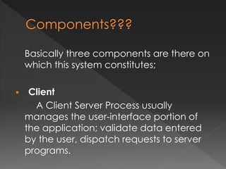 Basically three components are there on 
which this system constitutes; 
 Client 
A Client Server Process usually 
manages the user-interface portion of 
the application; validate data entered 
by the user, dispatch requests to server 
programs. 
 
