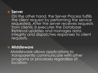  Server 
On the other hand, the Server Process fulfills 
the client request by performing the service 
requested. After the server receives requests 
from clients, it executes the Database 
Retrieval updates and manages data 
integrity and dispatches responses to client 
requests. 
 Middleware 
Middleware allows applications to 
transparently communicate with other 
programs or processes regardless of 
location. 
 