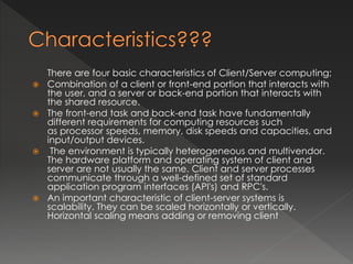 There are four basic characteristics of Client/Server computing; 
 Combination of a client or front-end portion that interacts with 
the user, and a server or back-end portion that interacts with 
the shared resource. 
 The front-end task and back-end task have fundamentally 
different requirements for computing resources such 
as processor speeds, memory, disk speeds and capacities, and 
input/output devices. 
 The environment is typically heterogeneous and multivendor. 
The hardware platform and operating system of client and 
server are not usually the same. Client and server processes 
communicate through a well-defined set of standard 
application program interfaces (API's) and RPC's. 
 An important characteristic of client-server systems is 
scalability. They can be scaled horizontally or vertically. 
Horizontal scaling means adding or removing client 
 