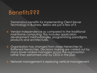 Tremendous benefits for implementing Client-Server 
Technology in Business. Below are just a few of it. 
 Vendor independence as compared to the traditional 
mainframe computing. This includes application 
development methodologies, programming paradigms, 
products and architectures. 
 Organization has changed from steep hierarchies to 
flattened hierarchies. Decisions making are carried out by 
many lower ranked managers across the organization 
rather than performed only by CEOs in the past. 
 Network management is replacing vertical management 
 