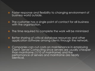  Faster response and flexibility to changing environment of 
business world outside. 
 The customer has a single point of contact for all business 
with the organization. 
 The time required to complete the work will be minimized 
 Better sharing of critical database resources and other 
application software among clients through the network. 
 Companies can cut costs on maintenance in employing 
Client- Server Computing since servers are usually cheaper 
than mainframe (1/10 of mainframe) and the 
performance of servers and mainframe are nearly 
identical. 
 