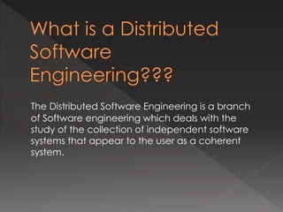The Distributed Software Engineering is a branch 
of Software engineering which deals with the 
study of the collection of independent software 
systems that appear to the user as a coherent 
system. 
 