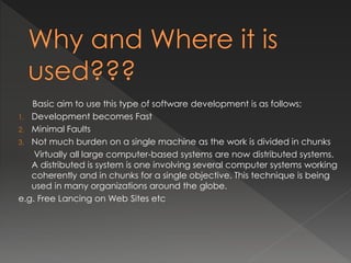Basic aim to use this type of software development is as follows; 
1. Development becomes Fast 
2. Minimal Faults 
3. Not much burden on a single machine as the work is divided in chunks 
Virtually all large computer-based systems are now distributed systems. 
A distributed is system is one involving several computer systems working 
coherently and in chunks for a single objective. This technique is being 
used in many organizations around the globe. 
e.g. Free Lancing on Web Sites etc 
 