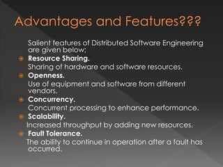 Salient features of Distributed Software Engineering 
are given below; 
 Resource Sharing. 
Sharing of hardware and software resources. 
 Openness. 
Use of equipment and software from different 
vendors. 
 Concurrency. 
Concurrent processing to enhance performance. 
 Scalability. 
Increased throughput by adding new resources. 
 Fault Tolerance. 
The ability to continue in operation after a fault has 
occurred. 
 