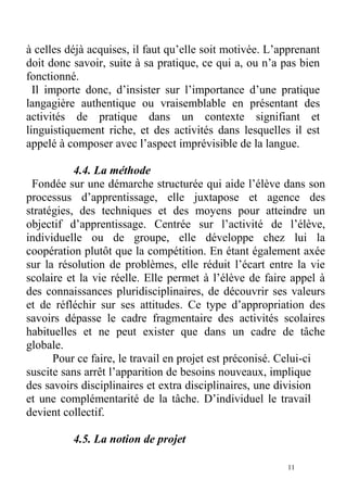 à celles déjà acquises, il faut qu’elle soit motivée. L’apprenant
doit donc savoir, suite à sa pratique, ce qui a, ou n’a pas bien
fonctionné.
Il importe donc, d’insister sur l’importance d’une pratique
langagière authentique ou vraisemblable en présentant des
activités de pratique dans un contexte signifiant et
linguistiquement riche, et des activités dans lesquelles il est
appelé à composer avec l’aspect imprévisible de la langue.
4.4. La méthode
Fondée sur une démarche structurée qui aide l’élève dans son
processus d’apprentissage, elle juxtapose et agence des
stratégies, des techniques et des moyens pour atteindre un
objectif d’apprentissage. Centrée sur l’activité de l’élève,
individuelle ou de groupe, elle développe chez lui la
coopération plutôt que la compétition. En étant également axée
sur la résolution de problèmes, elle réduit l’écart entre la vie
scolaire et la vie réelle. Elle permet à l’élève de faire appel à
des connaissances pluridisciplinaires, de découvrir ses valeurs
et de réfléchir sur ses attitudes. Ce type d’appropriation des
savoirs dépasse le cadre fragmentaire des activités scolaires
habituelles et ne peut exister que dans un cadre de tâche
globale.
Pour ce faire, le travail en projet est préconisé. Celui-ci
suscite sans arrêt l’apparition de besoins nouveaux, implique
des savoirs disciplinaires et extra disciplinaires, une division
et une complémentarité de la tâche. D’individuel le travail
devient collectif.
4.5. La notion de projet
11
 