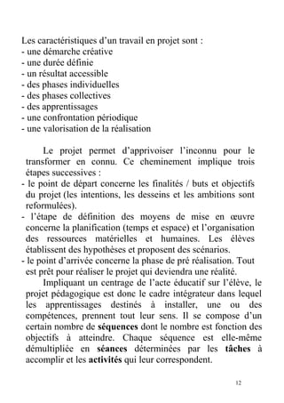Les caractéristiques d’un travail en projet sont :
- une démarche créative
- une durée définie
- un résultat accessible
- des phases individuelles
- des phases collectives
- des apprentissages
- une confrontation périodique
- une valorisation de la réalisation
Le projet permet d’apprivoiser l’inconnu pour le
transformer en connu. Ce cheminement implique trois
étapes successives :
- le point de départ concerne les finalités / buts et objectifs
du projet (les intentions, les desseins et les ambitions sont
reformulées).
- l’étape de définition des moyens de mise en œuvre
concerne la planification (temps et espace) et l’organisation
des ressources matérielles et humaines. Les élèves
établissent des hypothèses et proposent des scénarios.
- le point d’arrivée concerne la phase de pré réalisation. Tout
est prêt pour réaliser le projet qui deviendra une réalité.
Impliquant un centrage de l’acte éducatif sur l’élève, le
projet pédagogique est donc le cadre intégrateur dans lequel
les apprentissages destinés à installer, une ou des
compétences, prennent tout leur sens. Il se compose d’un
certain nombre de séquences dont le nombre est fonction des
objectifs à atteindre. Chaque séquence est elle-même
démultipliée en séances déterminées par les tâches à
accomplir et les activités qui leur correspondent.
12
 