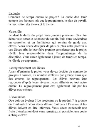 La durée
Combien de temps durera le projet ? La durée doit tenir
compte des facteurs tels que le programme, le plan de travail,
la motivation des élèves et le thème.
Votre rôle
Pendant la durée du projet vous jouerez plusieurs rôles. Au
début vous serez le détenteur du savoir. Puis vous deviendrez
un conseiller et un facilitateur qui servira de guide aux
élèves. Vous devez déléguer de plus en plus votre pouvoir à
vos élèves afin de leur faire prendre conscience que le projet
révèle leur responsabilité dans l’apprentissage de la
discipline. Vous aurez également à jouer, de temps en temps,
le rôle de co-apprenant.
Le regroupement des élèves
Avant d’entamer le projet, vous devez décider du nombre de
groupes à former, du nombre d’élèves par groupe ainsi que
des critères de regroupement. Les élèves peuvent être
regroupés d’après leurs niveaux, leurs affinités ou tout autre
critère. Le regroupement peut être également fait par les
élèves eux-mêmes.
L’évaluation
Que doit-on évaluer ? Le processus ou le produit ? le groupe
ou l’individu ? Vous devez définir tout ceci à l’avance et les
élèves doivent en être informés. Vous devez concevoir une
fiche d’évaluation dont vous remettrez, si possible, une copie
à chaque élève.
15
 