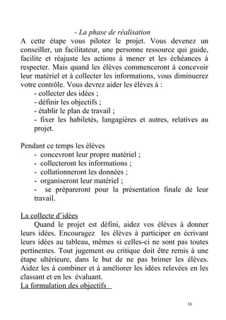 - La phase de réalisation
A cette étape vous pilotez le projet. Vous devenez un
conseiller, un facilitateur, une personne ressource qui guide,
facilite et réajuste les actions à mener et les échéances à
respecter. Mais quand les élèves commenceront à concevoir
leur matériel et à collecter les informations, vous diminuerez
votre contrôle. Vous devrez aider les élèves à :
- collecter des idées ;
- définir les objectifs ;
- établir le plan de travail ;
- fixer les habiletés, langagières et autres, relatives au
projet.
Pendant ce temps les élèves
- concevront leur propre matériel ;
- collecteront les informations ;
- collationneront les données ;
- organiseront leur matériel ;
- se prépareront pour la présentation finale de leur
travail.
La collecte d’idées
Quand le projet est défini, aidez vos élèves à donner
leurs idées. Encouragez les élèves à participer en écrivant
leurs idées au tableau, mêmes si celles-ci ne sont pas toutes
pertinentes. Tout jugement ou critique doit être remis à une
étape ultérieure, dans le but de ne pas brimer les élèves.
Aidez les à combiner et à améliorer les idées relevées en les
classant et en les évaluant.
La formulation des objectifs
16
 