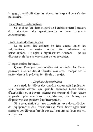 langage, d’un facilitateur qui aide et guide quand cela s’avère
nécessaire.
La collecte d’informations
Celle-ci se fera dans et hors de l’établissement à travers
des interviews, des questionnaires ou une recherche
documentaire.
La collation d’informations
La collation des données se fera quand toutes les
informations pertinentes auront été collectées et
sélectionnées. Il s’agira d’organiser les données , de les
discuter et de les analyser avant de les présenter.
L’organisation du travail
Quand l’analyse des données est terminée, les élèves
pourront discuter des différentes manières d’organiser le
matériel pour la présentation finale du projet.
-. La phase de restitution
A ce stade les élèves devront être encouragés à présenter
leur produit devant une grande audience (sous forme
d’exposition ou à travers Internet par exemple). Pour rendre
le produit plus intéressant, des tableaux, des photos, des
diapositives etc. peuvent être incorporées.
Si la présentation est une exposition, vous devez décider
des équipements, des invitations etc. Vous devez également
préparer vos élèves à fournir des explications sur leurs projets
aux invités.
18
 