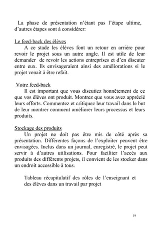 La phase de présentation n’étant pas l’étape ultime,
d’autres étapes sont à considérer:
Le feed-back des élèves
A ce stade les élèves font un retour en arrière pour
revoir le projet sous un autre angle. Il est utile de leur
demander de revoir les actions entreprises et d’en discuter
entre eux. Ils envisageraient ainsi des améliorations si le
projet venait à être refait.
Votre feed-back
Il est important que vous discutiez honnêtement de ce
que vos élèves ont produit. Montrez que vous avez apprécié
leurs efforts. Commentez et critiquez leur travail dans le but
de leur montrer comment améliorer leurs processus et leurs
produits.
Stockage des produits
Un projet ne doit pas être mis de côté après sa
présentation. Différentes façons de l’exploiter peuvent être
envisagées. Inclus dans un journal, enregistré, le projet peut
servir à d’autres utilisations. Pour faciliter l’accès aux
produits des différents projets, il convient de les stocker dans
un endroit accessible à tous.
Tableau récapitulatif des rôles de l’enseignant et
des élèves dans un travail par projet
19
 