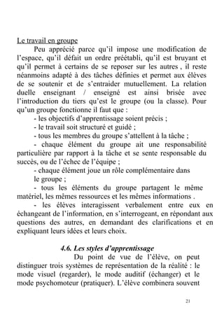 Le travail en groupe
Peu apprécié parce qu’il impose une modification de
l’espace, qu’il défait un ordre préétabli, qu’il est bruyant et
qu’il permet à certains de se reposer sur les autres , il reste
néanmoins adapté à des tâches définies et permet aux élèves
de se soutenir et de s’entraider mutuellement. La relation
duelle enseignant / enseigné est ainsi brisée avec
l’introduction du tiers qu’est le groupe (ou la classe). Pour
qu’un groupe fonctionne il faut que :
- les objectifs d’apprentissage soient précis ;
- le travail soit structuré et guidé ;
- tous les membres du groupe s’attellent à la tâche ;
- chaque élément du groupe ait une responsabilité
particulière par rapport à la tâche et se sente responsable du
succès, ou de l’échec de l’équipe ;
- chaque élément joue un rôle complémentaire dans
le groupe ;
- tous les éléments du groupe partagent le même
matériel, les mêmes ressources et les mêmes informations .
- les élèves interagissent verbalement entre eux en
échangeant de l’information, en s’interrogeant, en répondant aux
questions des autres, en demandant des clarifications et en
expliquant leurs idées et leurs choix.
4.6. Les styles d’apprentissage
Du point de vue de l’élève, on peut
distinguer trois systèmes de représentation de la réalité : le
mode visuel (regarder), le mode auditif (échanger) et le
mode psychomoteur (pratiquer). L’élève combinera souvent
21
 