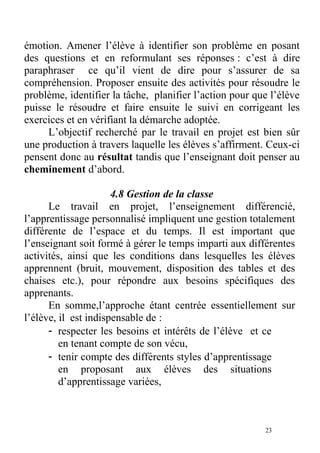 émotion. Amener l’élève à identifier son problème en posant
des questions et en reformulant ses réponses : c’est à dire
paraphraser ce qu’il vient de dire pour s’assurer de sa
compréhension. Proposer ensuite des activités pour résoudre le
problème, identifier la tâche, planifier l’action pour que l’élève
puisse le résoudre et faire ensuite le suivi en corrigeant les
exercices et en vérifiant la démarche adoptée.
L’objectif recherché par le travail en projet est bien sûr
une production à travers laquelle les élèves s’affirment. Ceux-ci
pensent donc au résultat tandis que l’enseignant doit penser au
cheminement d’abord.
4.8 Gestion de la classe
Le travail en projet, l’enseignement différencié,
l’apprentissage personnalisé impliquent une gestion totalement
différente de l’espace et du temps. Il est important que
l’enseignant soit formé à gérer le temps imparti aux différentes
activités, ainsi que les conditions dans lesquelles les élèves
apprennent (bruit, mouvement, disposition des tables et des
chaises etc.), pour répondre aux besoins spécifiques des
apprenants.
En somme,l’approche étant centrée essentiellement sur
l’élève, il est indispensable de :
- respecter les besoins et intérêts de l’élève et ce
en tenant compte de son vécu,
- tenir compte des différents styles d’apprentissage
en proposant aux élèves des situations
d’apprentissage variées,
23
 