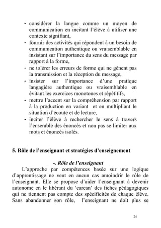 - considérer la langue comme un moyen de
communication en incitant l’élève à utiliser une
contexte signifiant,
- fournir des activités qui répondent à un besoin de
communication authentique ou vraisemblable en
insistant sur l’importance du sens du message par
rapport à la forme,
- ne tolérer les erreurs de forme qui ne gênent pas
la transmission et la réception du message,
- insister sur l’importance d’une pratique
langagière authentique ou vraisemblable en
évitant les exercices monotones et répétitifs,
- mettre l’accent sur la compréhension par rapport
à la production en variant et en multipliant le
situation d’écoute et de lecture,
- inciter l’élève à rechercher le sens à travers
l’ensemble des énoncés et non pas se limiter aux
mots et énoncés isolés.
5. Rôle de l’enseignant et stratégies d’enseignement
-. Rôle de l’enseignant
L’approche par compétences basée sur une logique
d’apprentissage ne veut en aucun cas amoindrir le rôle de
l’enseignant. Elle se propose d’aider l’enseignant à devenir
autonome en le libérant du ‘carcan’ des fiches pédagogiques
qui ne tiennent pas compte des spécificités de chaque élève.
Sans abandonner son rôle, l’enseignant ne doit plus se
24
 