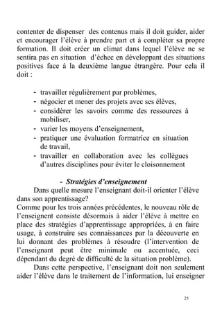 contenter de dispenser des contenus mais il doit guider, aider
et encourager l’élève à prendre part et à compléter sa propre
formation. Il doit créer un climat dans lequel l’élève ne se
sentira pas en situation d’échec en développant des situations
positives face à la deuxième langue étrangère. Pour cela il
doit :
- travailler régulièrement par problèmes,
- négocier et mener des projets avec ses élèves,
- considérer les savoirs comme des ressources à
mobiliser,
- varier les moyens d’enseignement,
- pratiquer une évaluation formatrice en situation
de travail,
- travailler en collaboration avec les collègues
d’autres disciplines pour éviter le cloisonnement
- Stratégies d’enseignement
Dans quelle mesure l’enseignant doit-il orienter l’élève
dans son apprentissage?
Comme pour les trois années précédentes, le nouveau rôle de
l’enseignent consiste désormais à aider l’élève à mettre en
place des stratégies d’apprentissage appropriées, à en faire
usage, à construire ses connaissances par la découverte en
lui donnant des problèmes à résoudre (l’intervention de
l’enseignant peut être minimale ou accentuée, ceci
dépendant du degré de difficulté de la situation problème).
Dans cette perspective, l’enseignant doit non seulement
aider l’élève dans le traitement de l’information, lui enseigner
25
 
