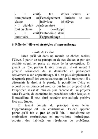 - Il était
omniprésent en
classe
- Il décidait de
tout en classe
- Il était
autoritaire
- fait de
l’enseignement
individuel (si
nécessaire)
- développe
l’autonomie dans
l’apprentissage
les soucis et
intérêts de ses
élèves
6. Rôle de l’élève et stratégies d’apprentissage
- Rôle de l’élève
Parce qu’il vit dans un monde de choses réelles,
l’élève, à partir de sa perception de ces choses et par son
activité cognitive, passe au stade de la conception. En
jouant un rôle, parfois le rôle principal, il est amené à
prendre conscience de sa démarche en participant
activement à son apprentissage. Il n’est plus simplement le
réceptacle passif des connaissances qu’on lui transmet ; il a
désormais le droit à la parole, la possibilité d’être en
accord ou en désaccord avec ce qui lui est proposé et de
l’exprimer, il est de plus en plus capable de se projeter
dans l’avenir, de connaître les procédures selon lesquelles
il travaillera. Il peut ainsi acquérir une attitude positive
face aux études.
En tenant compte du principe selon lequel
l’apprentissage est une construction, l’élève apprend
parce qu’il fait et par ce qu’il fait. Il transforme ses
motivations extrinsèques en motivations intrinsèques,
acquiert des habiletés en résolution de problèmes,
27
 