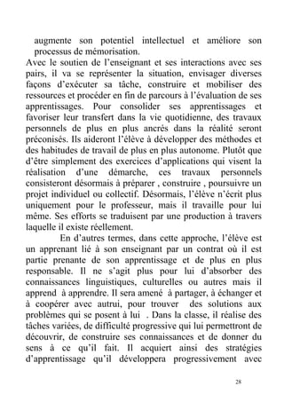 augmente son potentiel intellectuel et améliore son
processus de mémorisation.
Avec le soutien de l’enseignant et ses interactions avec ses
pairs, il va se représenter la situation, envisager diverses
façons d’exécuter sa tâche, construire et mobiliser des
ressources et procéder en fin de parcours à l’évaluation de ses
apprentissages. Pour consolider ses apprentissages et
favoriser leur transfert dans la vie quotidienne, des travaux
personnels de plus en plus ancrés dans la réalité seront
préconisés. Ils aideront l’élève à développer des méthodes et
des habitudes de travail de plus en plus autonome. Plutôt que
d’être simplement des exercices d’applications qui visent la
réalisation d’une démarche, ces travaux personnels
consisteront désormais à préparer , construire , poursuivre un
projet individuel ou collectif. Désormais, l’élève n’écrit plus
uniquement pour le professeur, mais il travaille pour lui
même. Ses efforts se traduisent par une production à travers
laquelle il existe réellement.
En d’autres termes, dans cette approche, l’élève est
un apprenant lié à son enseignant par un contrat où il est
partie prenante de son apprentissage et de plus en plus
responsable. Il ne s’agit plus pour lui d’absorber des
connaissances linguistiques, culturelles ou autres mais il
apprend à apprendre. Il sera amené à partager, à échanger et
à coopérer avec autrui, pour trouver des solutions aux
problèmes qui se posent à lui . Dans la classe, il réalise des
tâches variées, de difficulté progressive qui lui permettront de
découvrir, de construire ses connaissances et de donner du
sens à ce qu’il fait. Il acquiert ainsi des stratégies
d’apprentissage qu’il développera progressivement avec
28
 