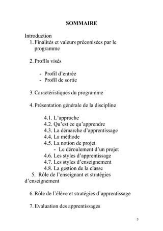 SOMMAIRE
Introduction
1.Finalités et valeurs préconisées par le
programme
2.Profils visés
- Profil d’entrée
- Profil de sortie
3.Caractéristiques du programme
4.Présentation générale de la discipline
4.1. L’approche
4.2. Qu’est ce qu’apprendre
4.3. La démarche d’apprentissage
4.4. La méthode
4.5. La notion de projet
- Le déroulement d’un projet
4.6. Les styles d’apprentissage
4.7. Les styles d’enseignement
4.8. La gestion de la classe
5. Rôle de l’enseignant et stratégies
d’enseignement
6.Rôle de l’élève et stratégies d’apprentissage
7.Evaluation des apprentissages
3
 