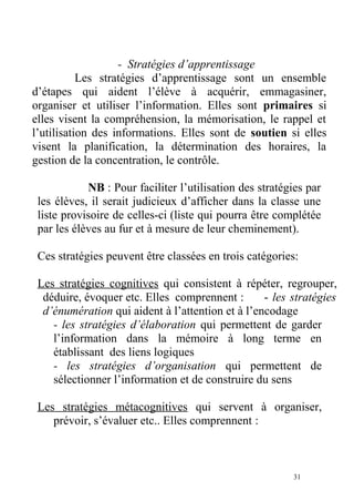 - Stratégies d’apprentissage
Les stratégies d’apprentissage sont un ensemble
d’étapes qui aident l’élève à acquérir, emmagasiner,
organiser et utiliser l’information. Elles sont primaires si
elles visent la compréhension, la mémorisation, le rappel et
l’utilisation des informations. Elles sont de soutien si elles
visent la planification, la détermination des horaires, la
gestion de la concentration, le contrôle.
NB : Pour faciliter l’utilisation des stratégies par
les élèves, il serait judicieux d’afficher dans la classe une
liste provisoire de celles-ci (liste qui pourra être complétée
par les élèves au fur et à mesure de leur cheminement).
Ces stratégies peuvent être classées en trois catégories:
Les stratégies cognitives qui consistent à répéter, regrouper,
déduire, évoquer etc. Elles comprennent : - les stratégies
d’énumération qui aident à l’attention et à l’encodage
- les stratégies d’élaboration qui permettent de garder
l’information dans la mémoire à long terme en
établissant des liens logiques
- les stratégies d’organisation qui permettent de
sélectionner l’information et de construire du sens
Les stratégies métacognitives qui servent à organiser,
prévoir, s’évaluer etc.. Elles comprennent :
31
 