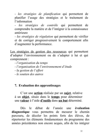 - les stratégies de planification qui permettent de
planifier l’usage des stratégies et le traitement de
l’information
- les stratégies de contrôle qui permettent de
comprendre la matière et de l’intégrer à la connaissance
antérieure
- les stratégies de régulation qui permettent de vérifier
et de corriger progressivement le comportement afin
d’augmenter la performance.
Les stratégies de gestion des ressources qui permettent
d’adapter l’environnement ou de s’adapter à lui et qui
comprennent :
- l’organisation du temps
- l’organisation de l’environnement d’étude
- la gestion de l’effort
- le soutien des autres
7. Evaluation des apprentissages
C’est une action réalisée par un sujet, relative
à un objet, située dans le temps pour déterminer
une valeur à l’aide d’outils dans un but déterminé.
Dés le début de l’année une évaluation
diagnostique vous permettra de mesurer le chemin
parcouru, de déceler les points forts des élèves, de
répertorier les éléments fondamentaux du programme des
années précédentes non encore acquis, afin de les intégrer
32
 