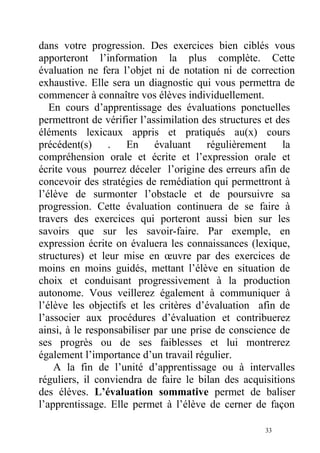 dans votre progression. Des exercices bien ciblés vous
apporteront l’information la plus complète. Cette
évaluation ne fera l’objet ni de notation ni de correction
exhaustive. Elle sera un diagnostic qui vous permettra de
commencer à connaître vos élèves individuellement.
En cours d’apprentissage des évaluations ponctuelles
permettront de vérifier l’assimilation des structures et des
éléments lexicaux appris et pratiqués au(x) cours
précédent(s) . En évaluant régulièrement la
compréhension orale et écrite et l’expression orale et
écrite vous pourrez déceler l’origine des erreurs afin de
concevoir des stratégies de remédiation qui permettront à
l’élève de surmonter l’obstacle et de poursuivre sa
progression. Cette évaluation continuera de se faire à
travers des exercices qui porteront aussi bien sur les
savoirs que sur les savoir-faire. Par exemple, en
expression écrite on évaluera les connaissances (lexique,
structures) et leur mise en œuvre par des exercices de
moins en moins guidés, mettant l’élève en situation de
choix et conduisant progressivement à la production
autonome. Vous veillerez également à communiquer à
l’élève les objectifs et les critères d’évaluation afin de
l’associer aux procédures d’évaluation et contribuerez
ainsi, à le responsabiliser par une prise de conscience de
ses progrès ou de ses faiblesses et lui montrerez
également l’importance d’un travail régulier.
A la fin de l’unité d’apprentissage ou à intervalles
réguliers, il conviendra de faire le bilan des acquisitions
des élèves. L’évaluation sommative permet de baliser
l’apprentissage. Elle permet à l’élève de cerner de façon
33
 