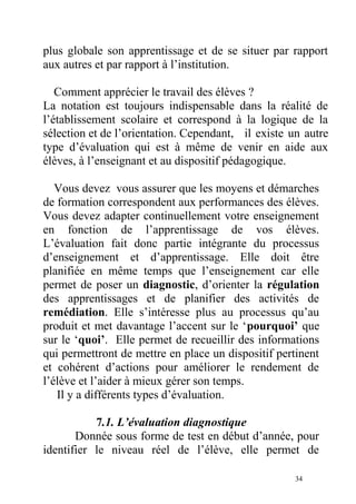 plus globale son apprentissage et de se situer par rapport
aux autres et par rapport à l’institution.
Comment apprécier le travail des élèves ?
La notation est toujours indispensable dans la réalité de
l’établissement scolaire et correspond à la logique de la
sélection et de l’orientation. Cependant, il existe un autre
type d’évaluation qui est à même de venir en aide aux
élèves, à l’enseignant et au dispositif pédagogique.
Vous devez vous assurer que les moyens et démarches
de formation correspondent aux performances des élèves.
Vous devez adapter continuellement votre enseignement
en fonction de l’apprentissage de vos élèves.
L’évaluation fait donc partie intégrante du processus
d’enseignement et d’apprentissage. Elle doit être
planifiée en même temps que l’enseignement car elle
permet de poser un diagnostic, d’orienter la régulation
des apprentissages et de planifier des activités de
remédiation. Elle s’intéresse plus au processus qu’au
produit et met davantage l’accent sur le ‘pourquoi’ que
sur le ‘quoi’. Elle permet de recueillir des informations
qui permettront de mettre en place un dispositif pertinent
et cohérent d’actions pour améliorer le rendement de
l’élève et l’aider à mieux gérer son temps.
Il y a différents types d’évaluation.
7.1. L’évaluation diagnostique
Donnée sous forme de test en début d’année, pour
identifier le niveau réel de l’élève, elle permet de
34
 