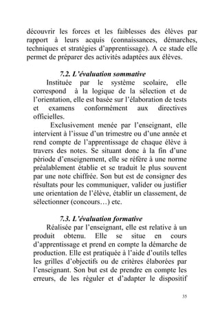 découvrir les forces et les faiblesses des élèves par
rapport à leurs acquis (connaissances, démarches,
techniques et stratégies d’apprentissage). A ce stade elle
permet de préparer des activités adaptées aux élèves.
7.2. L’évaluation sommative
Instituée par le système scolaire, elle
correspond à la logique de la sélection et de
l’orientation, elle est basée sur l’élaboration de tests
et examens conformément aux directives
officielles.
Exclusivement menée par l’enseignant, elle
intervient à l’issue d’un trimestre ou d’une année et
rend compte de l’apprentissage de chaque élève à
travers des notes. Se situant donc à la fin d’une
période d’enseignement, elle se réfère à une norme
préalablement établie et se traduit le plus souvent
par une note chiffrée. Son but est de consigner des
résultats pour les communiquer, valider ou justifier
une orientation de l’élève, établir un classement, de
sélectionner (concours…) etc.
7.3. L’évaluation formative
Réalisée par l’enseignant, elle est relative à un
produit obtenu. Elle se situe en cours
d’apprentissage et prend en compte la démarche de
production. Elle est pratiquée à l’aide d’outils telles
les grilles d’objectifs ou de critères élaborées par
l’enseignant. Son but est de prendre en compte les
erreurs, de les réguler et d’adapter le dispositif
35
 