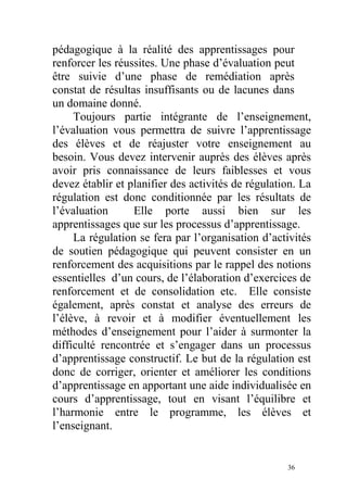 pédagogique à la réalité des apprentissages pour
renforcer les réussites. Une phase d’évaluation peut
être suivie d’une phase de remédiation après
constat de résultas insuffisants ou de lacunes dans
un domaine donné.
Toujours partie intégrante de l’enseignement,
l’évaluation vous permettra de suivre l’apprentissage
des élèves et de réajuster votre enseignement au
besoin. Vous devez intervenir auprès des élèves après
avoir pris connaissance de leurs faiblesses et vous
devez établir et planifier des activités de régulation. La
régulation est donc conditionnée par les résultats de
l’évaluation Elle porte aussi bien sur les
apprentissages que sur les processus d’apprentissage.
La régulation se fera par l’organisation d’activités
de soutien pédagogique qui peuvent consister en un
renforcement des acquisitions par le rappel des notions
essentielles d’un cours, de l’élaboration d’exercices de
renforcement et de consolidation etc. Elle consiste
également, après constat et analyse des erreurs de
l’élève, à revoir et à modifier éventuellement les
méthodes d’enseignement pour l’aider à surmonter la
difficulté rencontrée et s’engager dans un processus
d’apprentissage constructif. Le but de la régulation est
donc de corriger, orienter et améliorer les conditions
d’apprentissage en apportant une aide individualisée en
cours d’apprentissage, tout en visant l’équilibre et
l’harmonie entre le programme, les élèves et
l’enseignant.
36
 