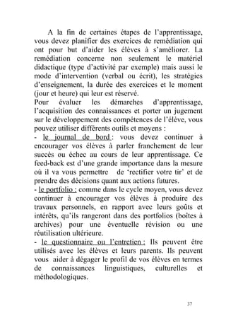 A la fin de certaines étapes de l’apprentissage,
vous devez planifier des exercices de remédiation qui
ont pour but d’aider les élèves à s’améliorer. La
remédiation concerne non seulement le matériel
didactique (type d’activité par exemple) mais aussi le
mode d’intervention (verbal ou écrit), les stratégies
d’enseignement, la durée des exercices et le moment
(jour et heure) qui leur est réservé.
Pour évaluer les démarches d’apprentissage,
l’acquisition des connaissances et porter un jugement
sur le développement des compétences de l’élève, vous
pouvez utiliser différents outils et moyens :
- le journal de bord : vous devez continuer à
encourager vos élèves à parler franchement de leur
succès ou échec au cours de leur apprentissage. Ce
feed-back est d’une grande importance dans la mesure
où il va vous permettre de ‘rectifier votre tir’ et de
prendre des décisions quant aux actions futures.
- le portfolio : comme dans le cycle moyen, vous devez
continuer à encourager vos élèves à produire des
travaux personnels, en rapport avec leurs goûts et
intérêts, qu’ils rangeront dans des portfolios (boîtes à
archives) pour une éventuelle révision ou une
réutilisation ultérieure.
- le questionnaire ou l’entretien : Ils peuvent être
utilisés avec les élèves et leurs parents. Ils peuvent
vous aider à dégager le profil de vos élèves en termes
de connaissances linguistiques, culturelles et
méthodologiques.
37
 