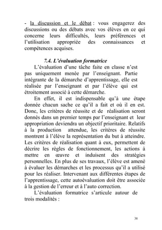 - la discussion et le débat : vous engagerez des
discussions ou des débats avec vos élèves en ce qui
concerne leurs difficultés, leurs préférences et
l’utilisation appropriée des connaissances et
compétences acquises.
7.4. L’évaluation formatrice
L’évaluation d’une tâche faite en classe n’est
pas uniquement menée par l’enseignant. Partie
intégrante de la démarche d’apprentissage, elle est
réalisée par l’enseignant et par l’élève qui est
étroitement associé à cette démarche.
En effet, il est indispensable qu’à une étape
donnée chacun sache ce qu’il a fait et où il en est.
Donc, les critères de réussite et de réalisation seront
donnés dans un premier temps par l’enseignant et leur
appropriation deviendra un objectif prioritaire. Relatifs
à la production attendue, les critères de réussite
montrent à l’élève la représentation du but à atteindre.
Les critères de réalisation quant à eux, permettent de
décrire les règles de fonctionnement, les actions à
mettre en œuvre et induisent des stratégies
personnelles. En plus de ses travaux, l’élève est amené
à évaluer les démarches et les processus qu’il a utilisé
pour les réaliser. Intervenant aux différentes étapes de
l’apprentissage, cette autoévaluation doit être associée
à la gestion de l’erreur et à l’auto correction.
L’évaluation formatrice s’articule autour de
trois modalités :
38
 
