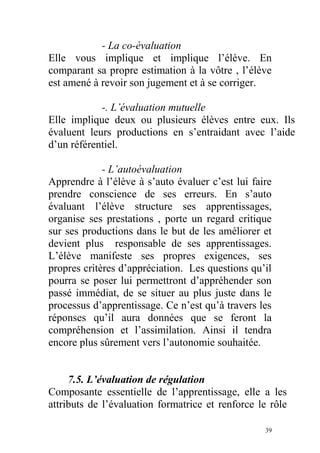 - La co-évaluation
Elle vous implique et implique l’élève. En
comparant sa propre estimation à la vôtre , l’élève
est amené à revoir son jugement et à se corriger.
-. L’évaluation mutuelle
Elle implique deux ou plusieurs élèves entre eux. Ils
évaluent leurs productions en s’entraidant avec l’aide
d’un référentiel.
- L’autoévaluation
Apprendre à l’élève à s’auto évaluer c’est lui faire
prendre conscience de ses erreurs. En s’auto
évaluant l’élève structure ses apprentissages,
organise ses prestations , porte un regard critique
sur ses productions dans le but de les améliorer et
devient plus responsable de ses apprentissages.
L’élève manifeste ses propres exigences, ses
propres critères d’appréciation. Les questions qu’il
pourra se poser lui permettront d’appréhender son
passé immédiat, de se situer au plus juste dans le
processus d’apprentissage. Ce n’est qu’à travers les
réponses qu’il aura données que se feront la
compréhension et l’assimilation. Ainsi il tendra
encore plus sûrement vers l’autonomie souhaitée.
7.5. L’évaluation de régulation
Composante essentielle de l’apprentissage, elle a les
attributs de l’évaluation formatrice et renforce le rôle
39
 