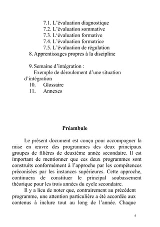 7.1. L’évaluation diagnostique
7.2. L’évaluation sommative
7.3. L‘évaluation formative
7.4. L’évaluation formatrice
7.5. L’évaluation de régulation
8.Apprentissages propres à la discipline
9.Semaine d’intégration :
Exemple de déroulement d’une situation
d’intégration
10. Glossaire
11. Annexes
Préambule
Le présent document est conçu pour accompagner la
mise en œuvre des programmes des deux principaux
groupes de filières de deuxième année secondaire. Il est
important de mentionner que ces deux programmes sont
construits conformément à l’approche par les compétences
préconisées par les instances supérieures. Cette approche,
continuera de constituer le principal soubassement
théorique pour les trois années du cycle secondaire.
Il y a lieu de noter que, contrairement au précédent
programme, une attention particulière a été accordée aux
contenus à inclure tout au long de l’année. Chaque
4
 