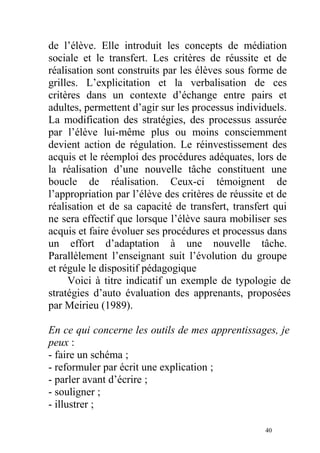 de l’élève. Elle introduit les concepts de médiation
sociale et le transfert. Les critères de réussite et de
réalisation sont construits par les élèves sous forme de
grilles. L’explicitation et la verbalisation de ces
critères dans un contexte d’échange entre pairs et
adultes, permettent d’agir sur les processus individuels.
La modification des stratégies, des processus assurée
par l’élève lui-même plus ou moins consciemment
devient action de régulation. Le réinvestissement des
acquis et le réemploi des procédures adéquates, lors de
la réalisation d’une nouvelle tâche constituent une
boucle de réalisation. Ceux-ci témoignent de
l’appropriation par l’élève des critères de réussite et de
réalisation et de sa capacité de transfert, transfert qui
ne sera effectif que lorsque l’élève saura mobiliser ses
acquis et faire évoluer ses procédures et processus dans
un effort d’adaptation à une nouvelle tâche.
Parallèlement l’enseignant suit l’évolution du groupe
et régule le dispositif pédagogique
Voici à titre indicatif un exemple de typologie de
stratégies d’auto évaluation des apprenants, proposées
par Meirieu (1989).
En ce qui concerne les outils de mes apprentissages, je
peux :
- faire un schéma ;
- reformuler par écrit une explication ;
- parler avant d’écrire ;
- souligner ;
- illustrer ;
40
 