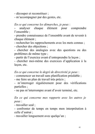 - découper et reconstituer ;
- m’accompagner par des gestes, etc.
En ce qui concerne les démarches, je peux :
- analyser chaque élément pour comprendre
l’ensemble ;
- prendre connaissance de l’ensemble avant de revenir à
chaque élément ;
- rechercher les rapprochements avec les mots connus ;
- chercher des objections ;
- chercher des analogies avec des questions ou des
problèmes de même type ;
- partir de l’exercice avant d’entreprendre la leçon ;
- chercher moi-même des exercices d’application à la
leçon, etc.
En ce qui concerne le degré de directivité je peux :
- commencer un travail sans planification préalable ;
- me faire un plan de travail très précis ;
- m’interroger régulièrement pour des vérifications
partielles ;
- ne pas m’interrompre avant d’avoir terminé, etc.
En ce qui concerne mes rapports avec les autres je
peux :
- travailler seul ;
- confronter de temps en temps mon interprétation à
celle d’autrui ;
- travailler longuement avec quelqu’un ;
41
 