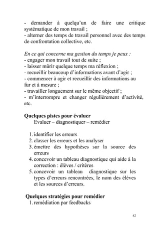 - demander à quelqu’un de faire une critique
systématique de mon travail ;
- alterner des temps de travail personnel avec des temps
de confrontation collective, etc.
En ce qui concerne ma gestion du temps je peux :
- engager mon travail tout de suite ;
- laisser mûrir quelque temps ma réflexion ;
- recueillir beaucoup d’informations avant d’agir ;
- commencer à agir et recueillir des informations au
fur et à mesure ;
- travailler longuement sur le même objectif ;
- m’interrompre et changer régulièrement d’activité,
etc.
Quelques pistes pour évaluer
Evaluer – diagnostiquer – remédier
1.identifier les erreurs
2.classer les erreurs et les analyser
3.émettre des hypothèses sur la source des
erreurs
4.concevoir un tableau diagnostique qui aide à la
correction : élèves / critères
5.concevoir un tableau diagnostique sur les
types d’erreurs rencontrées, le nom des élèves
et les sources d’erreurs.
Quelques stratégies pour remédier
1.remédiation par feedbacks
42
 