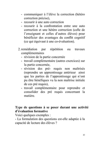 - communiquer à l’élève la correction (hétéro
correction précise),
- recourir à une auto correction
- recourir à la confrontation entre une auto
correction et une hétéro correction (celle de
l’enseignant et celles d’autres élèves) pour
bénéficier des avantages du conflit cognitif
(ce qui équivaut à une co-évaluation).
2.remédiation par répétition ou travaux
complémentaires
- révision de la partie concernée
- travail complémentaire (autres exercices) sur
la partie concernée,
- révision des pré- requis non maîtrisés
(reprendre un apprentissage antérieur ainsi
que les parties de l’apprentissage qui n’ont
pu être bénéfiques vu la non maîtrise initiale
de ces pré requis),
- travail complémentaire pour reprendre et
consolider des pré requis concernant la
matière.
Type de questions à se poser durant une activité
d’évaluation formative
Voici quelques exemples :
- La formulation des questions est-elle adaptée à la
capacité de lecture des élèves ?
43
 