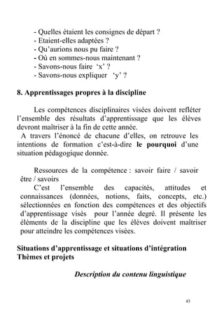 - Quelles étaient les consignes de départ ?
- Etaient-elles adaptées ?
- Qu’aurions nous pu faire ?
- Où en sommes-nous maintenant ?
- Savons-nous faire ‘x’ ?
- Savons-nous expliquer ‘y’ ?
8. Apprentissages propres à la discipline
Les compétences disciplinaires visées doivent refléter
l’ensemble des résultats d’apprentissage que les élèves
devront maîtriser à la fin de cette année.
A travers l’énoncé de chacune d’elles, on retrouve les
intentions de formation c’est-à-dire le pourquoi d’une
situation pédagogique donnée.
Ressources de la compétence : savoir faire / savoir
être / savoirs
C’est l’ensemble des capacités, attitudes et
connaissances (données, notions, faits, concepts, etc.)
sélectionnées en fonction des compétences et des objectifs
d’apprentissage visés pour l’année degré. Il présente les
éléments de la discipline que les élèves doivent maîtriser
pour atteindre les compétences visées.
Situations d’apprentissage et situations d’intégration
Thèmes et projets
Description du contenu linguistique
45
 