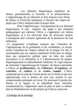 Les éléments linguistiques englobent les
formes grammaticales et lexicales et la prononciation.
L’apprentissage de ces éléments se fera toujours sous forme
de tâches et d’activités pratiquées à chacune des étapes du
projet que l’élève intégrera dans le projet final.
Pour l’apprentissage / enseignement de ces éléments
linguistiques, il sera toujours fait appel à des stratégies
pédagogiques qui aideront l’élève à s’approprier ces formes
linguistiques et à les réinvestir dans de nouveaux projets.
L’enseignant doit s’assurer également de la pertinence de leur
utilisation.
Ce programme n’implique toujours pas l’abandon de
l’apprentissage de la grammaire et du vocabulaire, et encore
moins l’abandon de l’aspect culturel de la langue. En fait, il
recommande que ces aspects continuent d’être pris en charge
dans une perspective globale pour en faire des outils
nécessaires à la réalisation et à l’aboutissement de projets
linguistiquement et culturellement cohérents. Il s’agit toujours
de réorienter l’apprentissage de l’anglais de façon à permettre
à l’élève de problématiser, de s’informer, d’organiser, de
contrôler, de réaliser et de rendre compte. L’élève
comprend que le sens de l’action prime sur la forme et que son
apprentissage vise à donner du sens aux actions et aux
comportements pratiqués en classe. En saisissant la portée des
formes d la langue et en identifiant leurs fonctions
communicatives, l’apprenant saura de plus en plus es utiliser
dans la finalisation du ou des projets qu’il devra concevoir.
- Centrage sur le message
46
 