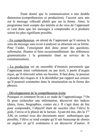 Etant donné que la communication a une double
dimension (compréhension et production), l’accent sera mis
sur le message véhiculé plutôt que sur la forme. Ainsi, le
programme tient compte des intérêts et du vécu de l’apprenant
et veut donc que les messages à comprendre et à produire
soient les plus signifiants possible.
- En compréhension, on attend de l’apprenant qu’il saisisse le
sens du message sans avoir à analyser sa structure ou sa forme.
Pour l’aider, l’enseignant doit donc poser des questions,
reformuler, illustrer et faire occasionnellement des références
grammaticales ( la grammaire étant au service de la
communication) .
- La production est un ensemble d’énoncés personnels que
l’apprenant émet verbalement ou par écrit, à partir d’acquis
reçus, qu’il réinvestit selon ses besoins. Il faut donc, le pousser
à prendre des risques et à le désinhiber par rapport aux erreurs
qu’il pourrait commettre dans la structuration ou la forme des
phrases.
- Développement de la compréhension écrite- Développement de la compréhension écrite
Pourquoi et comment lit-on à ce stade de l’apprentissage ? On
lit pour rechercher une information, découvrir des indices
(dates, lieux, biographies, contes etc.). Il s’agit donc de lire
pour comprendre, l’objectif étant de susciter chez l’élève le
goût, l’envie et le plaisir de la lecture. Ayant été mis, dès la 1ère
AM, en contact avec des documents aussi authentiques que
possible, l’élève se rend compte qu’il sait beaucoup de choses
en anglais et qu’il continuera à en découvrir d’autres. Il
47
 