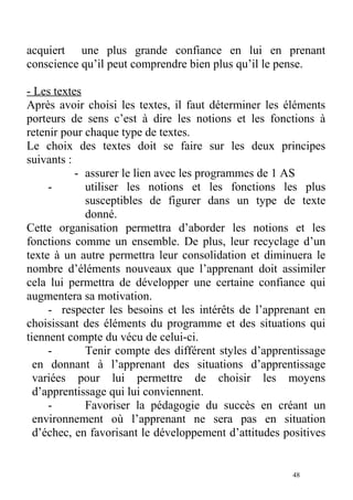 acquiert une plus grande confiance en lui en prenant
conscience qu’il peut comprendre bien plus qu’il le pense.
- Les textes
Après avoir choisi les textes, il faut déterminer les éléments
porteurs de sens c’est à dire les notions et les fonctions à
retenir pour chaque type de textes.
Le choix des textes doit se faire sur les deux principes
suivants :
- assurer le lien avec les programmes de 1 AS
- utiliser les notions et les fonctions les plus
susceptibles de figurer dans un type de texte
donné.
Cette organisation permettra d’aborder les notions et les
fonctions comme un ensemble. De plus, leur recyclage d’un
texte à un autre permettra leur consolidation et diminuera le
nombre d’éléments nouveaux que l’apprenant doit assimiler
cela lui permettra de développer une certaine confiance qui
augmentera sa motivation.
- respecter les besoins et les intérêts de l’apprenant en
choisissant des éléments du programme et des situations qui
tiennent compte du vécu de celui-ci.
- Tenir compte des différent styles d’apprentissage
en donnant à l’apprenant des situations d’apprentissage
variées pour lui permettre de choisir les moyens
d’apprentissage qui lui conviennent.
- Favoriser la pédagogie du succès en créant un
environnement où l’apprenant ne sera pas en situation
d’échec, en favorisant le développement d’attitudes positives
48
 