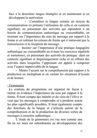 face à la deuxième langue étrangère et en maintenant et en
développant la motivation
- Considérer la langue comme un moyen de
communication en prônant l’utilisation de celle-ci en contexte
signifiant, en présentant des activités qui répondent à un
besoin de communication authentique ou vraisemblable, en
insistant sur l’importance du sens du message par rapport à la
forme et en tolérant les erreurs de forme qui n’entravent pas la
transmission et la réception du message.
- Insister sur l’importance d’une pratique langagière
authentique ou vraisemblable en évitant les exercices répétitifs
et monotones, en présentant des activités de pratique dans un
contexte signifiant et linguistiquement riche et en offrant des
activités dans lesquelles l’apprenant est appelé à composer
avec l’aspect imprévisible de la langue.
- Mettre l’accent sur la compréhension par rapport à la
production en multipliant et en variant les situations d’écoute
et de lecture.
- Grammaire
Le contenu du programme est organisé de façon à
mettre en évidence l’importance du sens par rapport à la
forme. Il tient compte des intérêts et du vécu de l’élève et
veut que les messages à comprendre et à produire soient
les plus significatifs possibles. Il tient également compte
des fonctions de la langue et s’articule autour de la
compréhension et de la production de diverses sortes de
messages à caractère authentique.
L’étude de la grammaire est vue non comme une
fin en soi mais est subordonnée au développement des
49
 
