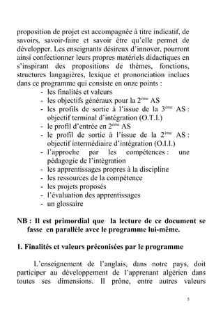 proposition de projet est accompagnée à titre indicatif, de
savoirs, savoir-faire et savoir être qu’elle permet de
développer. Les enseignants désireux d’innover, pourront
ainsi confectionner leurs propres matériels didactiques en
s’inspirant des propositions de thèmes, fonctions,
structures langagières, lexique et prononciation inclues
dans ce programme qui consiste en onze points :
- les finalités et valeurs
- les objectifs généraux pour la 2ème
AS
- les profils de sortie à l’issue de la 3ème
AS :
objectif terminal d’intégration (O.T.I.)
- le profil d’entrée en 2ème
AS
- le profil de sortie à l’issue de la 2ème
AS :
objectif intermédiaire d’intégration (O.I.I.)
- l’approche par les compétences : une
pédagogie de l’intégration
- les apprentissages propres à la discipline
- les ressources de la compétence
- les projets proposés
- l’évaluation des apprentissages
- un glossaire
NB : Il est primordial que la lecture de ce document se
fasse en parallèle avec le programme lui-même.
1. Finalités et valeurs préconisées par le programme
L’enseignement de l’anglais, dans notre pays, doit
participer au développement de l’apprenant algérien dans
toutes ses dimensions. Il prône, entre autres valeurs
5
 