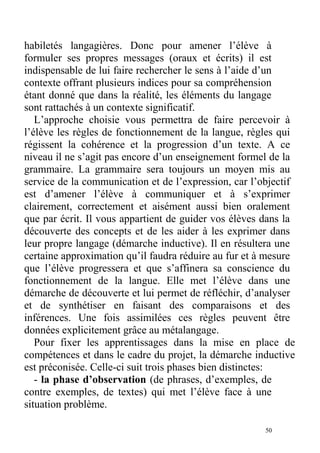 habiletés langagières. Donc pour amener l’élève à
formuler ses propres messages (oraux et écrits) il est
indispensable de lui faire rechercher le sens à l’aide d’un
contexte offrant plusieurs indices pour sa compréhension
étant donné que dans la réalité, les éléments du langage
sont rattachés à un contexte significatif.
L’approche choisie vous permettra de faire percevoir à
l’élève les règles de fonctionnement de la langue, règles qui
régissent la cohérence et la progression d’un texte. A ce
niveau il ne s’agit pas encore d’un enseignement formel de la
grammaire. La grammaire sera toujours un moyen mis au
service de la communication et de l’expression, car l’objectif
est d’amener l’élève à communiquer et à s’exprimer
clairement, correctement et aisément aussi bien oralement
que par écrit. Il vous appartient de guider vos élèves dans la
découverte des concepts et de les aider à les exprimer dans
leur propre langage (démarche inductive). Il en résultera une
certaine approximation qu’il faudra réduire au fur et à mesure
que l’élève progressera et que s’affinera sa conscience du
fonctionnement de la langue. Elle met l’élève dans une
démarche de découverte et lui permet de réfléchir, d’analyser
et de synthétiser en faisant des comparaisons et des
inférences. Une fois assimilées ces règles peuvent être
données explicitement grâce au métalangage.
Pour fixer les apprentissages dans la mise en place de
compétences et dans le cadre du projet, la démarche inductive
est préconisée. Celle-ci suit trois phases bien distinctes:
- la phase d’observation (de phrases, d’exemples, de
contre exemples, de textes) qui met l’élève face à une
situation problème.
50
 