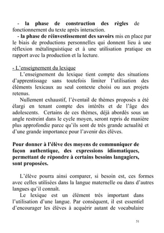 - la phase de construction des règles de
fonctionnement du texte après interaction.
- la phase de réinvestissement des savoirs mis en place par
le biais de productions personnelles qui donnent lieu à une
réflexion métalinguistique et à une utilisation pratique en
rapport avec la production et la lecture.
- L’enseignement du lexique
L’enseignement du lexique tient compte des situations
d’apprentissage sans toutefois limiter l’utilisation des
éléments lexicaux au seul contexte choisi ou aux projets
retenus.
Nullement exhaustif, l’éventail de thèmes proposés a été
élargi en tenant compte des intérêts et de l’âge des
adolescents. Certains de ces thèmes, déjà abordés sous un
angle restreint dans le cycle moyen, seront repris de manière
plus approfondie parce qu’ils sont de très grande actualité et
d’une grande importance pour l’avenir des élèves.
Pour donner à l’élève des moyens de communiquer de
façon authentique, des expressions idiomatiques,
permettant de répondre à certains besoins langagiers,
sont proposées.
L’élève pourra ainsi comparer, si besoin est, ces formes
avec celles utilisées dans la langue maternelle ou dans d’autres
langues qu’il connaît.
Le lexique est un élément très important dans
l’utilisation d’une langue. Par conséquent, il est essentiel
d’encourager les élèves à acquérir autant de vocabulaire
51
 